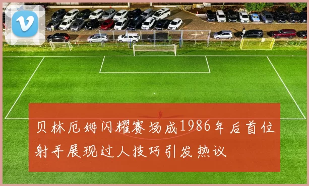 贝林厄姆闪耀赛场成1986年后首位射手展现过人技巧引发热议